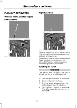 Page 96FUEL CUT-OFF SWITCH
Vehicles with a Duratec engine
Left-hand drive Right-hand drive
The fuel supply may be cut off as a result
of an accident or sudden vibrations (e.g.
collision when parking).
The switch is located behind the glove box.
Open the glove box and empty the
contents. Press the sides inwards and
swivel the glove box downwards.
Resetting the switch
WARNING
Do not reset the fuel cut-off switch
if you see or smell leaking fuel.
1. Turn the ignition switch to position 0.
2. Check fuel system for...