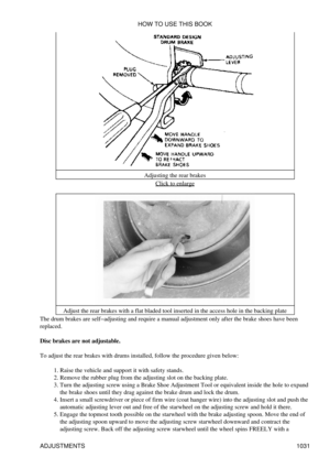 Page 1011Adjusting the rear brakes
Click to enlarge
Adjust the rear brakes with a flat bladed tool inserted in the access hole in the backing plate
The drum brakes are self-adjusting and require a manual adjustment only after the brake shoes have been
replaced.
Disc brakes are not adjustable.
To adjust the rear brakes with drums installed, follow the procedure given below: Raise the vehicle and support it with safety stands.
1. 
Remove the rubber plug from the adjusting slot on the backing plate.
2. 
Turn the...