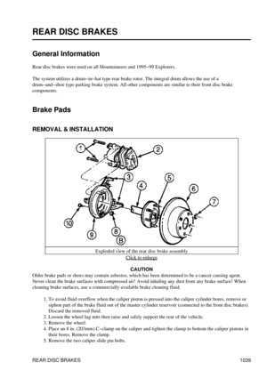 Page 1019
REAR DISC BRAKES
General Information
Rear disc brakes were used on all Mountaineers and 1995-99 Explorers.
The system utilizes a drum-in-hat type rear brake rotor. The integral drum allows the use of a
drum-and-shoe type parking brake system. All other components are similar to their front disc brake
components.
Brake Pads
REMOVAL & INSTALLATION
Exploded view of the rear disc brake assemblyClick to enlarge
CAUTION
Older brake pads or shoes may contain asbestos, which has been determined to be a cancer...