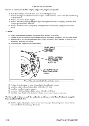 Page 1020
Use care to retain as much of the original caliper slide pin grease as possible.
Work the rear brake caliper off of the brake pads and adapter mount.
6. 
Position the caliper on a frame member or suspend it with some wire. Do not allow the caliper to hang
by the brake hose.
7. 
Remove and discard the pad slippers.
8. 
Remove the outboard brake pad by pressing it in enough to release the locating lug at one end then
swing it up to release the other end.
9. 
Remove the inboard brake pad by tilting it...