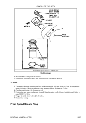 Page 1045Rear wheel speed sensor-4-wheel ABS
Click to enlarge
Disconnect the wiring from the harness.
1. 
Remove the sensor hold-down bolt and remove the sensor from the axle.
2. 
To install: Thoroughly clean the mounting surfaces. Make sure no dirt falls into the axle. Clean the magnetized
sensor pole piece. Metal particles can cause sensor problems. Replace the O-ring.
3. 
Coat the new O-ring with clean engine oil.
4. 
Position the new sensor on the axle. It should slide into place easily. Correct installation...