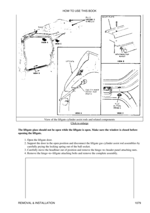 Page 1056View of the liftgate cylinder assist rods and related components
Click to enlarge
The liftgate glass should not be open while the liftgate is open. Make sure the window is closed before
opening the liftgate.
Open the liftgate door.
1. 
Support the door in the open position and disconnect the liftgate gas cylinder assist rod assemblies by
carefully prying the locking spring out of the ball socket.
2. 
Carefully move the headliner out of position and remove the hinge-to-header panel attaching nuts.
3....