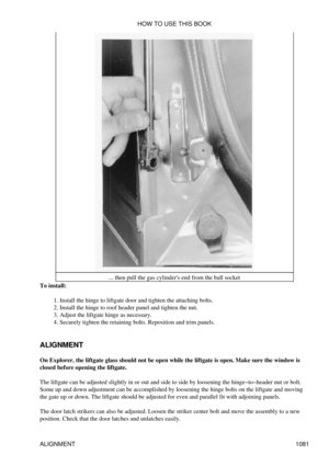 Page 1058... then pull the gas cylinders end from the ball socket
To install:
Install the hinge to liftgate door and tighten the attaching bolts.
1. 
Install the hinge to roof header panel and tighten the nut.
2. 
Adjust the liftgate hinge as necessary.
3. 
Securely tighten the retaining bolts. Reposition and trim panels.
4. 
ALIGNMENT
On Explorer, the liftgate glass should not be open while the liftgate is open. Make sure the window is
closed before opening the liftgate.
The liftgate can be adjusted slightly in...
