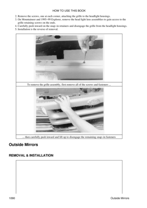 Page 1067Remove the screws, one at each corner, attaching the grille to the headlight housings.
2. 
On Mountaineer and 1995-99 Explorer, remove the head light lens assemblies to gain access to the
grille retaining screws on the ends.
3. 
Carefully push inward on the snap-in retainers and disengage the grille from the headlight housings.
4. 
Installation is the reverse of removal.
5. 
To remove the grille assembly, first remove all of the screws and fasteners ...
... then carefully push inward and lift up to...