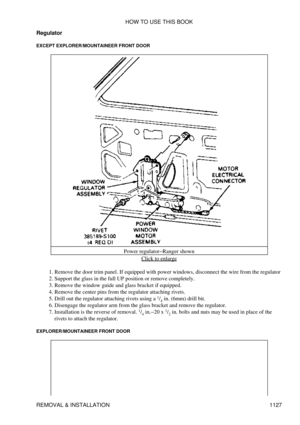 Page 1104
Regulator
EXCEPT EXPLORER/MOUNTAINEER FRONT DOOR
Power regulator-Ranger shownClick to enlarge
Remove the door trim panel. If equipped with power windows, disconnect the wire from the regulator
1. 
Support the glass in the full UP position or remove completely.
2. 
Remove the window guide and glass bracket if equipped.
3. 
Remove the center pins from the regulator attaching rivets.
4. 
Drill out the regulator attaching rivets using a  1
/4  in. (6mm) drill bit.
5. 
Disengage the regulator arm from the...