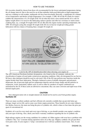 Page 118
Oil viscosities should be chosen from those oils recommended for the lowest anticipated temperatures during
the oil change interval. Due to the need for an oil that embodies both good lubrication at high temperatures
and easy cranking in cold weather, multigrade oils have been developed. Basically, a multigrade oil is thinner
at low temperatures and thicker at high temperatures. For example, a 10W-40 oil (the W stands for winter)
exhibits the characteristics of a 10 weight (SAE 10) oil when the truck is...