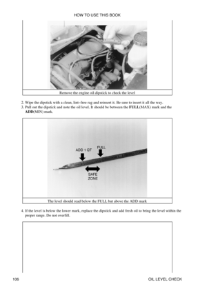 Page 120Remove the engine oil dipstick to check the level
Wipe the dipstick with a clean, lint-free rag and reinsert it. Be sure to insert it all the way.
2. 
Pull out the dipstick and note the oil level. It should be between the FULL(MAX) mark and the
ADD(MIN) mark.
3. 
The level should read below the FULL but above the ADD mark
If the level is below the lower mark, replace the dipstick and add fresh oil to bring the level within the
proper range. Do not overfill.
4.  HOW TO USE THIS BOOK
106 OIL LEVEL CHECK 