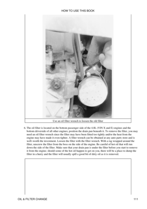 Page 125Use an oil filter wrench to loosen the old filter
The oil filter is located on the bottom passenger side of the 4.0L (VIN X and E) engines and the
bottom driverside of all other engines; position the drain pan beneath it. To remove the filter, you may
need an oil filter wrench since the filter may have been fitted too tightly and/or the heat from the
engine may have made it even tighter. A filter wrench can be obtained at any auto parts store and is
well-worth the investment. Loosen the filter with the...