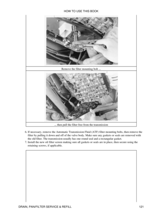 Page 135Remove the filter mounting bolt ...
... then pull the filter free from the transmission
If necessary, remove the Automatic Transmission Fluid (ATF) filter mounting bolts, then remove the
filter by pulling it down and off of the valve body. Make sure any gaskets or seals are removed with
the old filter. The transmission usually has one round seal and a rectangular gasket.
6. 
Install the new oil filter screen making sure all gaskets or seals are in place, then secure using the
retaining screws, if...