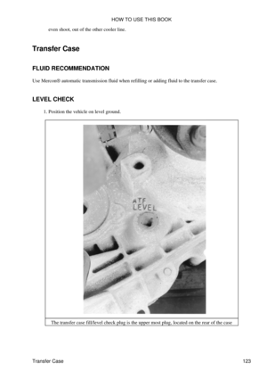 Page 137even shoot, out of the other cooler line.
Transfer Case
FLUID RECOMMENDATION
Use Mercon® automatic transmission fluid when refilling or adding fluid to the transfer case.
LEVEL CHECK Position the vehicle on level ground.
1. 
The transfer case fill/level check plug is the upper most plug, located on the rear of the case HOW TO USE THIS BOOK
Transfer Case 123 