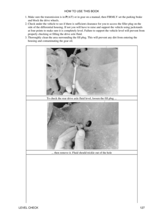 Page 141Make sure the transmission is in P(A/T) or in gear on a manual, then FIRMLY set the parking brake
and block the drive wheels.
1. 
Check under the vehicle to see if there is sufficient clearance for you to access the filler plug on the
side of the differential housing. If not you will have to raise and support the vehicle using jackstands
at four points to make sure it is completely level. Failure to support the vehicle level will prevent from
properly checking or filling the drive axle fluid.
2....