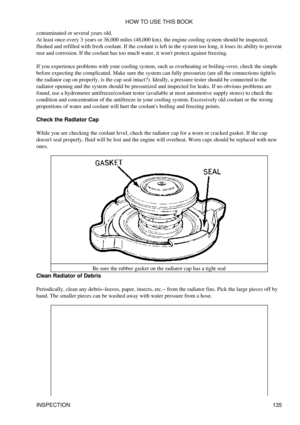 Page 149
contaminated or several years old.
At least once every 3 years or 36,000 miles (48,000 km), the engine cooling system should be inspected,
flushed and refilled with fresh coolant. If the coolant is left in the system too long, it loses its ability to prevent
rust and corrosion. If the coolant has too much water, it wont protect against freezing.
If you experience problems with your cooling system, such as overheating or boiling-over, check the simple
before expecting the complicated. Make sure the...