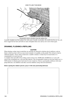 Page 150Periodically remove all debris from the radiator fins
Carefully straighten any bent radiator fins with a pair of needle-nosed pliers. Be careful; the fins are very soft.
Dont wiggle the fins back and forth too much. Straighten them once and try not to move them again.
DRAINING, FLUSHING & REFILLING CAUTION
When draining coolant, keep in mind that cats and dogs are attracted to ethylene glycol antifreeze, and are
likely to drink any that is left in an uncovered container or in puddles on the ground. This...