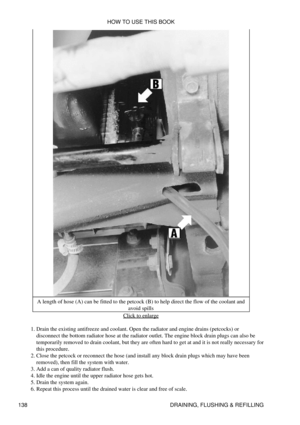 Page 152A length of hose (A) can be fitted to the petcock (B) to help direct the flow of the coolant and
avoid spills
Click to enlarge
Drain the existing antifreeze and coolant. Open the radiator and engine drains (petcocks) or
disconnect the bottom radiator hose at the radiator outlet. The engine block drain plugs can also be
temporarily removed to drain coolant, but they are often hard to get at and it is not really necessary for
this procedure.
1. 
Close the petcock or reconnect the hose (and install any...