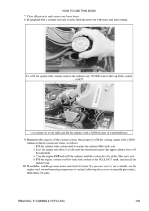 Page 153Close all petcocks and connect any loose hoses.
7. 
If equipped with a coolant recovery system, flush the reservoir with water and leave empty.
8. 
To refill the system with coolant, remove the radiator cap. NEVER remove the cap if the system is HOT
Use a funnel to avoid spills and fill the radiator with a 50/50 mixture of water/antifreeze
Determine the capacity of the coolant system, then properly refill the cooling system with a 50/50
mixture of fresh coolant and water, as follows: Fill the radiator...