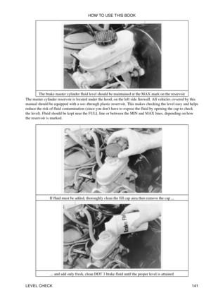 Page 155The brake master cylinder fluid level should be maintained at the MAX mark on the reservoir
The master cylinder reservoir is located under the hood, on the left side firewall. All vehicles covered by this
manual should be equipped with a see-through plastic reservoir. This makes checking the level easy and helps
reduce the risk of fluid contamination (since you dont have to expose the fluid by opening the cap to check
the level). Fluid should be kept near the FULL line or between the MIN and MAX lines,...