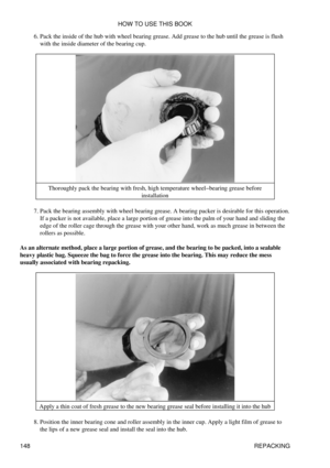Page 162Pack the inside of the hub with wheel bearing grease. Add grease to the hub until the grease is flush
with the inside diameter of the bearing cup.
6. 
Thoroughly pack the bearing with fresh, high temperature wheel-bearing grease before installation
Pack the bearing assembly with wheel bearing grease. A bearing packer is desirable for this operation.
If a packer is not available, place a large portion of grease into the palm of your hand and sliding the
edge of the roller cage through the grease with your...
