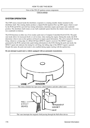 Page 181View of the TFI-IV ignition system components
Click to enlarge
SYSTEM OPERATION
The CMP sensor, housed inside the distributor, responds to a rotating metallic shutter mounted on the
distributor shaft. This rotating shutter produces a digital Profile Ignition Pick-up (PIP) signal, which is used
by the PCM and ICM to provide base timing information, determine engine speed (rpm) and crankshaft
position. The distributor shaft rotates at one-half crankshaft speed, therefore the shutter rotates once for every...