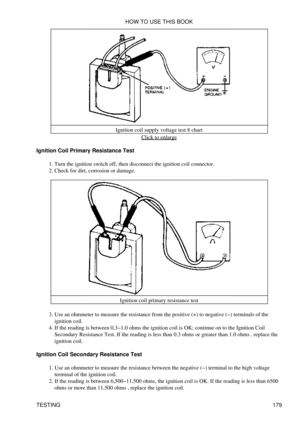 Page 190Ignition coil supply voltage test 8 chart
Click to enlarge
Ignition Coil Primary Resistance Test Turn the ignition switch off, then disconnect the ignition coil connector.
1. 
Check for dirt, corrosion or damage.
2. 
Ignition coil primary resistance test
Use an ohmmeter to measure the resistance from the positive (+) to negative (-) terminals of the
ignition coil.
3. 
If the reading is between 0.3-1.0 ohms the ignition coil is OK; continue on to the Ignition Coil
Secondary Resistance Test. If the reading...