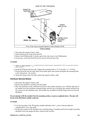 Page 192View of the remote mounted Ignition Control Module (ICM)
Click to enlarge
Disconnect the negative battery cable.
1. 
Label and detach all wiring from the ICM.
2. 
Remove the ICM/heatsink-to-fender apron bolts, then remove the ICM/heatsink.
3. 
If necessary, at this time the ICM can be removed from the heat sink.
4. 
To install: Apply an approximately  1
/32  in. (0.80mm) thick layer of silicone dielectric compound (D7AZ-19A331-A or equivalent) to the base
plate of the ICM. /
5. 
Install the ICM onto the...