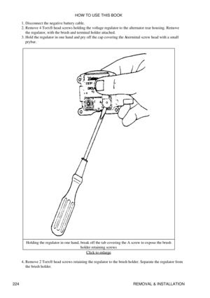 Page 233Disconnect the negative battery cable.
1. 
Remove 4 Torx® head screws holding the voltage regulator to the alternator rear housing. Remove
the regulator, with the brush and terminal holder attached.
2. 
Hold the regulator in one hand and pry off the cap covering the Aterminal screw head with a small
prybar.
3. 
Holding the regulator in one hand, break off the tab covering the A screw to expose the brush holder retaining screws
Click to enlarge
Remove 2 Torx® head screws retaining the regulator to the...