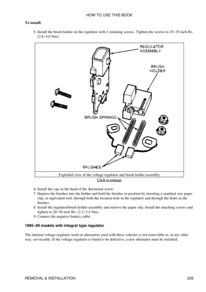 Page 234
To install:
Install the brush holder on the regulator with 2 retaining screws. Tighten the screws to 25-35 inch lbs.
(2.8-4.0 Nm).
5. 
Exploded view of the voltage regulator and brush holder assembly Click to enlarge
Install the cap on the head of the Aterminal screw.
6. 
Depress the brushes into the holder and hold the brushes in position by inserting a standard size paper
clip, or equivalent tool, through both the location hole in the regulator and through the holes in the
brushes.
7. 
Install the...