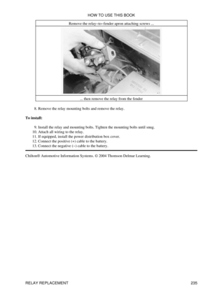 Page 244Remove the relay-to-fender apron attaching screws ...
... then remove the relay from the fender
Remove the relay mounting bolts and remove the relay.
8. 
To install: Install the relay and mounting bolts. Tighten the mounting bolts until snug.
9. 
Attach all wiring to the relay.
10. 
If equipped, install the power distribution box cover.
11. 
Connect the positive (+) cable to the battery.
12. 
Connect the negative (-) cable to the battery.
13. 
Chilton® Automotive Information Systems. © 2004 Thomson...