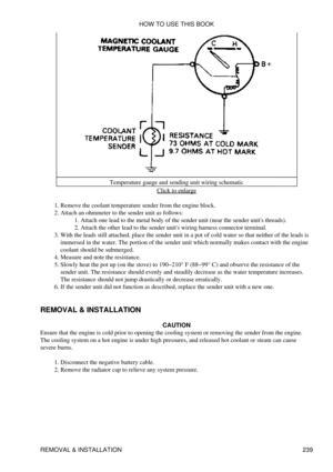 Page 247Temperature gauge and sending unit wiring schematic
Click to enlarge
Remove the coolant temperature sender from the engine block.
1. 
Attach an ohmmeter to the sender unit as follows: Attach one lead to the metal body of the sender unit (near the sender units threads).
1. 
Attach the other lead to the sender units wiring harness connector terminal.
2. 
2. 
With the leads still attached, place the sender unit in a pot of cold water so that neither of the leads is
immersed in the water. The portion of the...