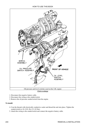 Page 252Oil pressure and level switches used on the 3.0L engine
Click to enlarge
Disconnect the negative battery cable.
1. 
Disconnect the wiring at the sender/switch.
2. 
Remove the oil pressure sender/switch from the engine.
3. 
To install: Coat the threads with electrically conductive sealer and thread the unit into place. Tighten the
sender/switch to 10-18 ft. lbs (13-24 Nm).
4. 
Attach the wiring to the sender/switch and connect the negative battery cable.
5.  HOW TO USE THIS BOOK
244 REMOVAL & INSTALLATION 