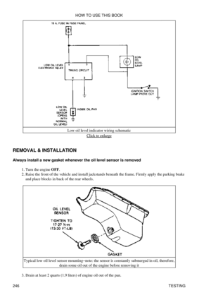 Page 254Low oil level indicator wiring schematic
Click to enlarge
REMOVAL & INSTALLATION
Always install a new gasket whenever the oil level sensor is removed Turn the engine OFF.
1. 
Raise the front of the vehicle and install jackstands beneath the frame. Firmly apply the parking brake
and place blocks in back of the rear wheels.
2. 
Typical low oil level sensor mounting-note: the sensor is constantly submerged in oil, therefore, drain some oil out of the engine before removing it
Drain at least 2 quarts (1.9...