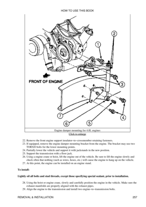 Page 264Engine damper mounting for 4.0L engines
Click to enlarge
Remove the front engine support insulator-to-crossmember retaining fasteners.
22. 
If equipped, remove the engine damper mounting bracket from the engine. The bracket may use two
TORX® bolts for the lower mounting points.
23. 
Partially lower the vehicle and support it with jackstands in the new position.
24. 
Support the transmission with a floor jack.
25. 
Using a engine crane or hoist, lift the engine out of the vehicle. Be sure to lift the...