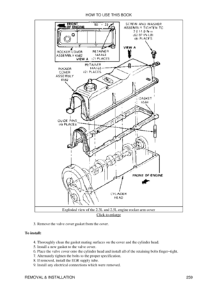 Page 266Exploded view of the 2.3L and 2.5L engine rocker arm cover
Click to enlarge
Remove the valve cover gasket from the cover.
3. 
To install: Thoroughly clean the gasket mating surfaces on the cover and the cylinder head.
4. 
Install a new gasket to the valve cover.
5. 
Place the valve cover onto the cylinder head and install all of the retaining bolts finger-tight.
6. 
Alternately tighten the bolts to the proper specification.
7. 
If removed, install the EGR supply tube.
8. 
Install any electrical...