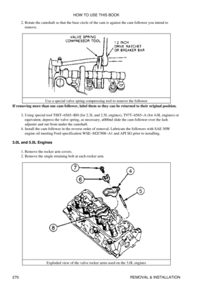 Page 277Rotate the camshaft so that the base circle of the cam is against the cam follower you intend to
remove.
2. 
Use a special valve spring compressing tool to remove the follower
If removing more than one cam follower, label them so they can be returned to their original position.
Using special tool T88T-6565-BH (for 2.3L and 2.5L engines), T97T-6565-A (for 4.0L engines) or
equivalent, depress the valve spring, as necessary, a000nd slide the cam follower over the lash
adjuster and out from under the...