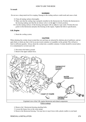 Page 286
To install:
WARNING
Do not use a sharp metal tool for scraping. Damage to the sealing surfaces could result and cause a leak.
Clean all mating surfaces thoroughly.
8. 
Make sure that the sealing ring is properly installed on the thermostat rim. Position the thermostat in
the housing making sure that the air release valve is in the up(12 oclock) position.
9. 
Coat the mating surfaces of the housing and engine with an adhesive type sealer. Position the new
gasket on the thermostat and place the housing on...