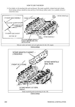 Page 295First lightly oil all attaching bolts and stud threads. The intake manifold, cylinder head and cylinder
block mating surfaces should be clean and free of old silicone rubber sealer. Use a suitable solvent to
clean these areas.
14. 
Silicone sealer and intake end seal application for the 3.0L engine Click to enlarge
Intake manifold gasket positioning for the 3.0L Click to enlarge
HOW TO USE THIS BOOK
288 REMOVAL & INSTALLATION 