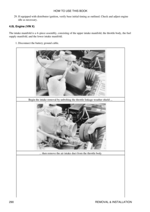 Page 297If equipped with distributor ignition, verify base initial timing as outlined. Check and adjust engine
idle as necessary.
29. 
4.0L Engine (VIN X)
The intake manifold is a 4-piece assembly, consisting of the upper intake manifold, the throttle body, the fuel
supply manifold, and the lower intake manifold.
Disconnect the battery ground cable.
1. 
Begin the intake removal by unbolting the throttle linkage weather shield ...... then remove the air intake duct from the throttle body HOW TO USE THIS BOOK
290...