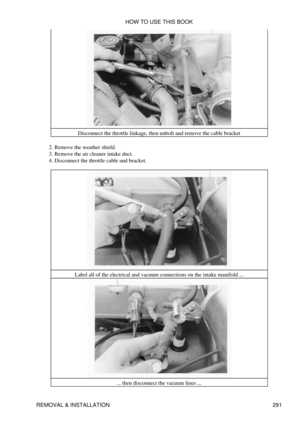 Page 298Disconnect the throttle linkage, then unbolt and remove the cable bracket
Remove the weather shield.
2. 
Remove the air cleaner intake duct.
3. 
Disconnect the throttle cable and bracket.
4. 
Label all of the electrical and vacuum connections on the intake manifold ... ... then disconnect the vacuum lines ...HOW TO USE THIS BOOK
REMOVAL & INSTALLATION 291 