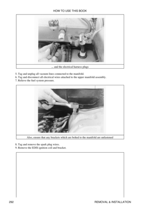 Page 299... and the electrical harness plugs
Tag and unplug all vacuum lines connected to the manifold.
5. 
Tag and disconnect all electrical wires attached to the upper manifold assembly.
6. 
Relieve the fuel system pressure.
7. 
Also, ensure that any brackets which are bolted to the manifold are unfastened
Tag and remove the spark plug wires.
8. 
Remove the EDIS ignition coil and bracket.
9.  HOW TO USE THIS BOOK
292 REMOVAL & INSTALLATION 
