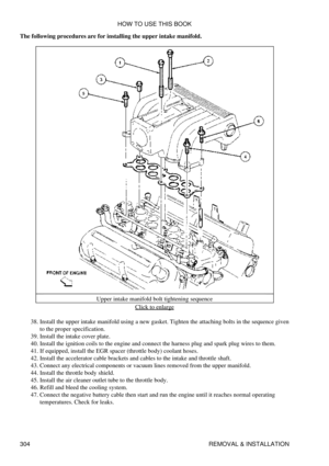 Page 311
The following procedures are for installing the upper intake manifold.
Upper intake manifold bolt tightening sequenceClick to enlarge
Install the upper intake manifold using a new gasket. Tighten the attaching bolts in the sequence given
to the proper specification.
38. 
Install the intake cover plate.
39. 
Install the ignition coils to the engine and connect the harness plug and spark plug wires to them.
40. 
If equipped, install the EGR spacer (throttle body) coolant hoses.
41. 
Install the...