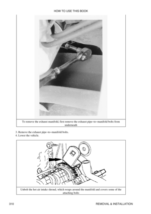 Page 317To remove the exhaust manifold, first remove the exhaust pipe-to-manifold bolts from
underneath
Remove the exhaust pipe-to-manifold bolts.
3. 
Lower the vehicle.
4. 
Unbolt the hot air intake shroud, which wraps around the manifold and covers some of the attaching bolts
HOW TO USE THIS BOOK
310 REMOVAL & INSTALLATION 