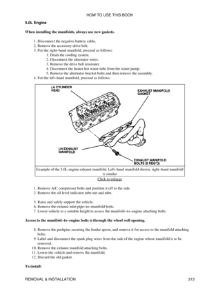 Page 320
5.0L Engine
When installing the manifolds, always use new gaskets. Disconnect the negative battery cable.
1. 
Remove the accessory drive belt.
2. 
For the right-hand manifold, proceed as follows: Drain the cooling system.
1. 
Disconnect the alternator wires.
2. 
Remove the drive belt tensioner.
3. 
Disconnect the heater hot water tube from the water pump.
4. 
Remove the alternator bracket bolts and then remove the assembly.
5. 
3. 
For the left-hand manifold, proceed as follows:
4. 
Example of the 5.0L...