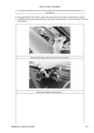 Page 324To remove the radiator, first remove the air intake tube, then unbolt the shroud and position it
over the fan
If equipped with the 5.0L engine, remove the engine fan and the radiator shroud from the vehicle.
4. 
If equipped with an automatic transmission, disconnect the transmission cooling lines from the bottom
of the radiator.
5. 
Disconnect the upper and lower hoses from the radiatorRemove the radiator retaining bolts ...HOW TO USE THIS BOOK
REMOVAL & INSTALLATION 317 