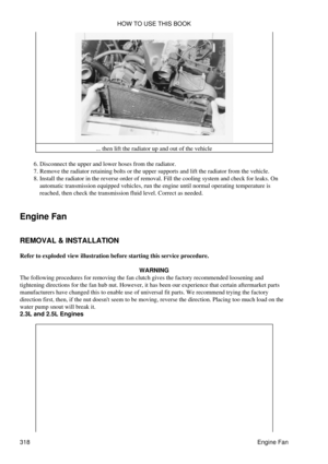 Page 325... then lift the radiator up and out of the vehicle
Disconnect the upper and lower hoses from the radiator.
6. 
Remove the radiator retaining bolts or the upper supports and lift the radiator from the vehicle.
7. 
Install the radiator in the reverse order of removal. Fill the cooling system and check for leaks. On
automatic transmission equipped vehicles, run the engine until normal operating temperature is
reached, then check the transmission fluid level. Correct as needed.
8. 
Engine Fan
REMOVAL &...