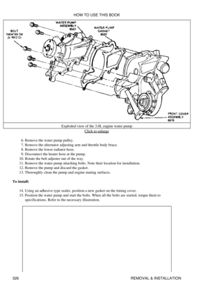 Page 333Exploded view of the 3.0L engine water pump
Click to enlarge
Remove the water pump pulley.
6. 
Remove the alternator adjusting arm and throttle body brace.
7. 
Remove the lower radiator hose.
8. 
Disconnect the heater hose at the pump.
9. 
Rotate the belt adjuster out of the way.
10. 
Remove the water pump attaching bolts. Note their location for installation.
11. 
Remove the pump and discard the gasket.
12. 
Thoroughly clean the pump and engine mating surfaces.
13. 
To install: Using an adhesive type...