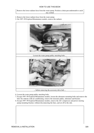 Page 336Remove the lower radiator hose from the water pump. Position a drain pan underneath to catch
any coolant
Remove the lower radiator hose from the water pump.
4. 
On 1997-99 Explorer/Mountaineer models, remove the radiator.
5. 
Loosen the water pump pulley attaching bolts ...... before removing the accessory drive belt ...
Loosen the water pump pulley attaching bolts.
6. 
Except 1997-99 Explorer/Mountaineer models, loosen the alternator mounting bolts and remove the
belt. On vehicles with air conditioning,...