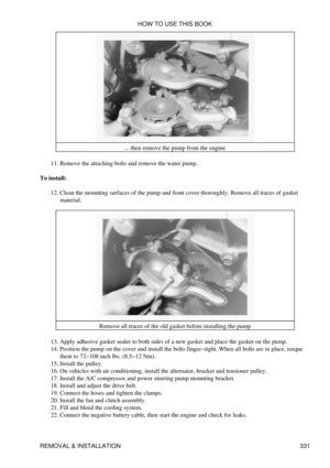 Page 338... then remove the pump from the engine
Remove the attaching bolts and remove the water pump.
11. 
To install: Clean the mounting surfaces of the pump and front cover thoroughly. Remove all traces of gasket
material.
12. 
Remove all traces of the old gasket before installing the pump
Apply adhesive gasket sealer to both sides of a new gasket and place the gasket on the pump.
13. 
Position the pump on the cover and install the bolts finger-tight. When all bolts are in place, torque
them to 72-108 inch...