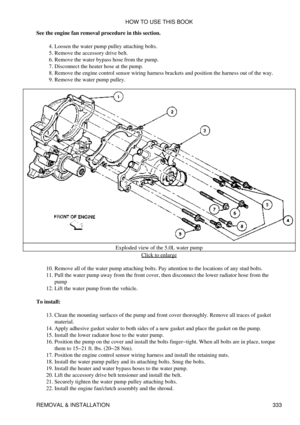 Page 340
See the engine fan removal procedure in this section.
Loosen the water pump pulley attaching bolts.
4. 
Remove the accessory drive belt.
5. 
Remove the water bypass hose from the pump.
6. 
Disconnect the heater hose at the pump.
7. 
Remove the engine control sensor wiring harness brackets and position the harness out of the way.
8. 
Remove the water pump pulley.
9. 
Exploded view of the 5.0L water pumpClick to enlarge
Remove all of the water pump attaching bolts. Pay attention to the locations of any...