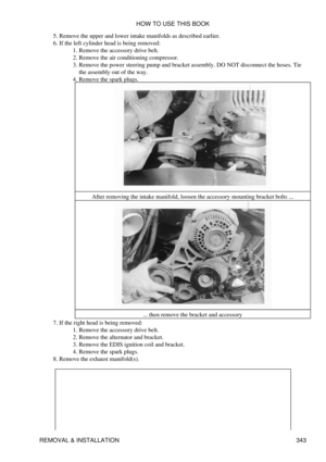 Page 350Remove the upper and lower intake manifolds as described earlier.
5. 
If the left cylinder head is being removed: Remove the accessory drive belt.
1. 
Remove the air conditioning compressor.
2. 
Remove the power steering pump and bracket assembly. DO NOT disconnect the hoses. Tie
the assembly out of the way.
3. 
Remove the spark plugs.
After removing the intake manifold, loosen the accessory mounting bracket bolts ...
... then remove the bracket and accessory
4. 
6. 
If the right head is being removed:...