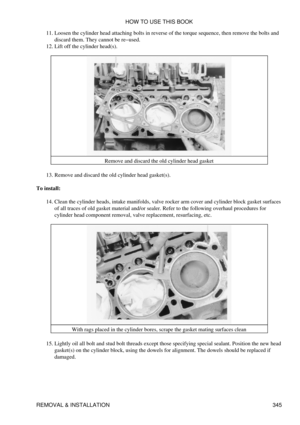 Page 352Loosen the cylinder head attaching bolts in reverse of the torque sequence, then remove the bolts and
discard them. They cannot be re-used.
11. 
Lift off the cylinder head(s).
12. 
Remove and discard the old cylinder head gasket
Remove and discard the old cylinder head gasket(s).
13. 
To install: Clean the cylinder heads, intake manifolds, valve rocker arm cover and cylinder block gasket surfaces
of all traces of old gasket material and/or sealer. Refer to the following overhaul procedures for
cylinder...