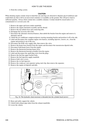 Page 355Drain the cooling system.
2. 
CAUTION
When draining engine coolant, keep in mind that cats and dogs are attracted to ethylene glycol antifreeze and
could drink any that is left in an uncovered container or in puddles on the ground. This will prove fatal in
sufficient quantity. Always drain coolant into a sealable container. Coolant should be reused unless it is
contaminated or is several years old.
Remove the upper and lower intake manifolds.
3. 
Remove the engine fan/clutch assembly and the shroud.
4....